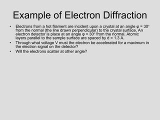 Example of Electron Diffraction
• Electrons from a hot filament are incident upon a crystal at an angle φ = 30
from the normal (the line drawn perpendicular) to the crystal surface. An
electron detector is place at an angle φ = 30 from the normal. Atomic
layers parallel to the sample surface are spaced by d = 1.3 A.
• Through what voltage V must the electron be accelerated for a maximum in
the electron signal on the detector?
• Will the electrons scatter at other angle?
 