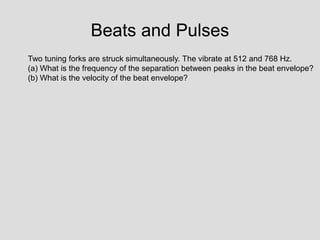 Beats and Pulses
Two tuning forks are struck simultaneously. The vibrate at 512 and 768 Hz.
(a) What is the frequency of the separation between peaks in the beat envelope?
(b) What is the velocity of the beat envelope?
 