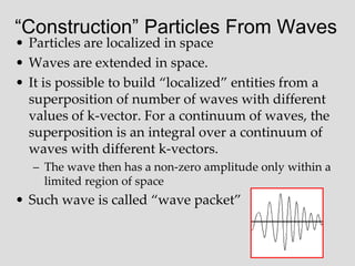 “Construction” Particles From Waves
• Particles are localized in space
• Waves are extended in space.
• It is possible to build “localized” entities from a
superposition of number of waves with different
values of k-vector. For a continuum of waves, the
superposition is an integral over a continuum of
waves with different k-vectors.
– The wave then has a non-zero amplitude only within a
limited region of space
• Such wave is called “wave packet”
 