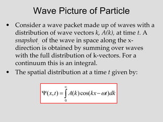 Wave Picture of Particle
• Consider a wave packet made up of waves with a
distribution of wave vectors k, A(k), at time t. A
snapshot, of the wave in space along the x-
direction is obtained by summing over waves
with the full distribution of k-vectors. For a
continuum this is an integral.
• The spatial distribution at a time t given by:





0
)
cos(
)
(
)
,
( dk
t
kx
k
A
t
x 
 