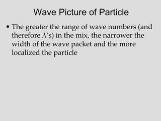 Wave Picture of Particle
• The greater the range of wave numbers (and
therefore λ‘s) in the mix, the narrower the
width of the wave packet and the more
localized the particle
 