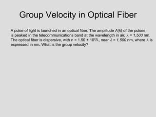 Group Velocity in Optical Fiber
A pulse of light is launched in an optical fiber. The amplitude A(k) of the pulses
is peaked in the telecommunications band at the wavelength in air,  = 1,500 nm.
The optical fiber is dispersive, with n = 1.50 + 102/, near  = 1,500 nm, where  is
expressed in nm. What is the group velocity?
 