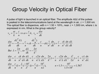 Group Velocity in Optical Fiber
A pulse of light is launched in an optical fiber. The amplitude A(k) of the pulses
is peaked in the telecommunications band at the wavelength in air,  = 1,500 nm.
The optical fiber is dispersive, with n = 1.50 + 102/, near  = 1,500 nm, where  is
expressed in nm. What is the group velocity?
567
.
1
10
5
.
1
10
5
.
1
),
10
1
(
))
10
(
1
(
)
2
(
2
)
2
(
2
2
,
2
)
1
(
)
1
(
)
(
,
3
2
2
2
2
2
2
2
2
2
2
2
2
2


































n
n
n
c
n
n
c
dk
d
d
dn
n
c
n
c
d
dn
n
c
n
c
k
d
dn
n
c
n
c
dk
d
d
dn
n
ck
n
c
dk
d
k
dk
d
so
k
But
dk
d
d
dn
n
ck
n
c
dk
dn
n
ck
n
c
dk
n
d
ck
n
c
dk
k
n
c
d
dk
d
dk
d
v
k
n
c
n
c
k
v g
p




























 