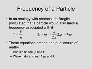 Frequency of a Particle
• In an analogy with photons, de Broglie
postulated that a particle would also have a
frequency associated with it
• These equations present the dual nature of
matter
– Particle nature, p and E
– Wave nature, λ and ƒ ( and k)







 f
h
hf
E
h
E
f 2
2
 