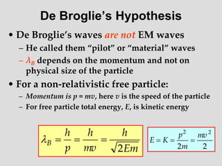 De Broglie’s Hypothesis
• De Broglie’s waves are not EM waves
– He called them “pilot” or “material” waves
– λB depends on the momentum and not on
physical size of the particle
• For a non-relativistic free particle:
– Momentum is p = mv, here v is the speed of the particle
– For free particle total energy, E, is kinetic energy
Em
h
mv
h
p
h
B
2




2
2
2
2
mv
m
p
K
E 


 
