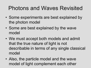 Photons and Waves Revisited
• Some experiments are best explained by
the photon model
• Some are best explained by the wave
model
• We must accept both models and admit
that the true nature of light is not
describable in terms of any single classical
model
• Also, the particle model and the wave
model of light complement each other
 