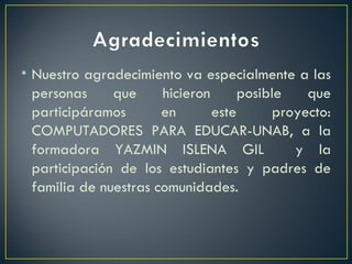 Nuestro agradecimiento va especialmente a las personas que hicieron posible que participáramos en este proyecto: COMPUTADORES PARA EDUCAR-UNAB, a la formadora YAZMIN ISLENA GIL  y la participación de los estudiantes y padres de familia de nuestras comunidades. 