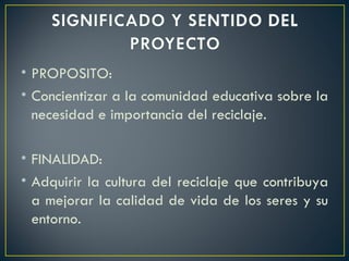 PROPOSITO: Concientizar a la comunidad educativa sobre la necesidad e importancia del reciclaje. FINALIDAD: Adquirir la cultura del reciclaje que contribuya a mejorar la calidad de vida de los seres y su entorno. 