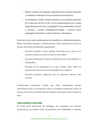 …………………………………………………………………………………………………………………
…………………………………………………………………………………………………………………………………………………………………………..
X CONGRESO NACIONAL DE INVESTIGACIÓN EDUCATIVA | área 2 currículo
10
•• DDiisseeññoo ddee ppllaanneess ddee aaccttuuaacciióónn,, eessppeecciiffiiccaannddoo llooss rreeccuurrssooss nneecceessaarriiooss
yy mmeeddiiaannttee llaa rreeaalliizzaacciióónn ddee uunnaa eevvaalluuaacciióónn ssoocciioo--eedduuccaattiivvaa..
•• CCoonnoocciimmiieennttoo aa ffoonnddoo eell ssiisstteemmaa eedduuccaattiivvoo,, llooss pprroobblleemmaass ggeenneerraalleess
ddee llaa eedduuccaacciióónn ddee hhooyy eenn ddííaa yy ddee llooss aaccoonntteecciimmiieennttooss qquuee ssee eessttáánn
ddaannddoo..IInntteerrpprreettaacciióónn ddee llaa ccoommpplleejjiiddaadd ddee llaass pprroobblleemmááttiiccaass FFoorrmmaarr
aa ppeerrssoonnaass yy ggrruuppooss ppeeddaaggóóggiiccooss..IInnvveessttiiggaarr yy aasseessoorraarr tteemmaass
ppeeddaaggóóggiiccooss..IInntteerrpprreettaarr yy rreeddaaccttaarr iinnffoorrmmeess yy ddiiccttáámmeenneess..
CCaaddaa uunnaa ddee llaass ccuuaalleess ppuueeddeenn ppoonneerrssee ddee mmaanniiffiieessttoo eenn ddiiffeerreenntteess eesscceennaarriiooss..
Dentro del ámbito educativo y laboral tenemos cuatro escenarios en los que se
pueden desarrollar las diferentes competencias:
• Escenario educativo: serían aquellas situaciones que se dan en un
escenario formal, no formal, es decir, el más amplio.
• Escenario profesional y laboral: considerado como el más dinámico y
a largo plazo.
• Escenario de la comunidad en la que vivimos, tanto desde los
espacios más cercanos como la comunidad en su conjunto.
• Escenario personal: compuesto por las relaciones afectivas más
cercanas
Consideramos conveniente resaltar que estas competencias pueden
desarrollarse tanto en la formación como en la práctica profesional, siendo la
mayoría de las veces el ámbito laboral el espacio más propicio para muchas de
éstas.
CONCLUSIONES O DISCUSIÓN
El actual perfil profesional del pedagogo esté compuesto por diversas
características que incluyen tanto conocimientos como habilidades y actitudes
 