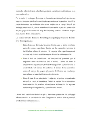 …………………………………………………………………………………………………………………
…………………………………………………………………………………………………………………………………………………………………………..
X CONGRESO NACIONAL DE INVESTIGACIÓN EDUCATIVA | área 2 currículo
11
enfocadas sobre todo a un saber hacer, es decir, a una intervención directa en el
campo educativo.
Por lo tanto, el pedagogo dentro de su formación profesional debe contar con
los conocimientos, habilidades y actitudes necesarias que le permitan identificar
y dar respuesta a los problemas educativos propios de su campo laboral. Sin
embargo, cabe destacar, que de acuerdo con lo revisado, la práctica profesional
del pedagogo se encuentra aún muy desdibujada y continúa siendo un enigma
para muchos de los empleadores.
Las ofertas laborales de mayor demanda para el pedagogo requieren distintos
tipos de competencias:
• Para el área de docencia, las competencias que se piden son tanto
generales como específicas. Dentro de las generales tenemos la
facilidad de palabra, la apertura y la empatía. Y las específicas van de
acuerdo con el nivel educativo dentro del cual se va a desarrollar.
• Para el área de capacitación, las competencias generales que se
requieren están relacionadas con al actitud. Dentro de éstas se
encuentran la organización, la facilidad de palabra, la proactividad, la
creatividad y el manejo de conflictos. Y dentro de las específicas
están: el manejo de grupos, el manejo de técnicas de enseñanza-
aprendizaje, la capacitación en puntos de venta.
• Para el área de reclutamiento y selección se exigen competencias
específicas como: el manejo de fuentes y medios de reclutamiento,
interpretación de pruebas psicométricas, elaboración de reportes,
entrevista por competencias y reclutamiento masivo.
Lo que lleva a ver la necesidad de que la formación profesional del pedagogo
esté encaminada al desarrollo de estas competencias. Siendo ésta la principal
aportación del trabajo realizado.
 