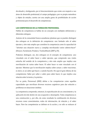 …………………………………………………………………………………………………………………
…………………………………………………………………………………………………………………………………………………………………………..
X CONGRESO NACIONAL DE INVESTIGACIÓN EDUCATIVA | área 2 currículo
3
devaluado y desfigurado, por el desconocimiento que existe con respecto a sus
áreas de desarrollo profesional; el campo pedagógico, por su propia naturaleza
y objeto de estudio, cuenta con una amplia gama de posibilidades de acción
profesional para el desarrollo de competencias.
LAS COMPETENCIAS EN LA FORMACIÓN PROFESIONAL
Hablar de competencia es hablar de un concepto con múltiples definiciones y
diferentes enfoques.
Autores de la comunidad franco-canadiense plantean que se pueden distinguir
dos enfoques en la definición de competencia: uno limitado sólo al saber
ejecutar y otro más amplio que considera la competencia como la capacidad de
“afrontar una situación nueva y compleja movilizando varios saberes-hacer”
(Denyer, Furnémont, Poulain y Vanloubbeeck (2007 p.35).
Podemos distinguir, así, dos enfoques en el concepto de competencia: uno
vinculado con el saber hacer o saber ejecutar, que comprende una visión
estrecha del sentido de la competencia y otro más amplio que implica una
movilización de varios saber hacer. El saber hacer va más vinculado con el
ejecutar. Mientras que la movilización implica saber actuar y saber reaccionar,
es decir, es un saber qué hacer y cuándo hacerlo. He aquí el gran dilema de las
competencias: Saber por saber o saber para saber hacer, lo que implica una
relación entre la teoría y la práctica.
Por su parte, Perrenoud (2002) define a las competencias como aquellas
capacidades que movilizan diversos recursos cognitivos para dar solución a
problemas en situaciones inéditas.
La competencia comprende, entonces, la especificación de un conocimiento y la
aplicación de éste dentro de una ocupación o desempeño. Toda competencia es
una construcción y, por ello, da como resultado la combinación de diversos
recursos como conocimientos, redes de información, de relación y el saber
hacer. Pero las competencias se definen en la acción y no sólo se reducen al
 