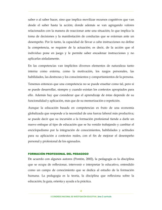 …………………………………………………………………………………………………………………
…………………………………………………………………………………………………………………………………………………………………………..
X CONGRESO NACIONAL DE INVESTIGACIÓN EDUCATIVA | área 2 currículo
4
saber o al saber hacer, sino que implica movilizar recursos cognitivos que van
desde el saber hasta la acción; donde además se van agregando valores
relacionados con la manera de reaccionar ante una situación; lo que implica la
toma de decisiones y la manifestación de conductas que se externan ante un
desempeño. Por lo tanto, la capacidad de llevar a cabo instrucciones no define
la competencia, se requiere de la actuación; es decir, de la acción que el
individuo pone en juego y le permite saber encadenar instrucciones y no
aplicarlas aisladamente.
En las competencias van implícitos diversos elementos de naturaleza tanto
interna como externa, como la motivación, los rasgos personales, las
habilidades, las destrezas y los conocimientos y comportamientos de la persona.
Tenemos entonces que una competencia no se puede enseñar como tal, pero sí
se puede desarrollar, siempre y cuando existan los contextos apropiados para
ello. Además hay que considerar que el aprendizaje de éstas depende de su
funcionalidad y aplicación, más que de su memorización o repetición.
Aunque la educación basada en competencias es fruto de una economía
globalizada que responde a la necesidad de una fuerza laboral más productiva;
se puede decir que su incursión a la formación profesional tiende a darle un
nuevo enfoque al tipo de educación que se ha venido trabajando y cambiar el
enciclopedismo por la integración de conocimientos, habilidades y actitudes
para su aplicación a contextos reales, con el fin de mejorar el desempeño
personal y profesional de los egresados.
FORMACIÓN PROFESIONAL DEL PEDAGOGO
De acuerdo con algunos autores (Pontón, 2002), la pedagogía es la disciplina
que se ocupa de reflexionar, intervenir e interpretar lo educativo, entendido
como un campo de conocimiento que se dedica al estudio de la formación
humana. La pedagogía es la teoría, la disciplina que reflexiona sobre la
educación, la guía, orienta y ayuda a la práctica.
 