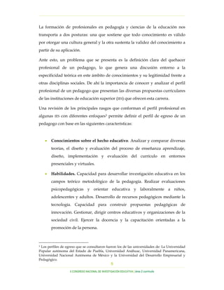 …………………………………………………………………………………………………………………
…………………………………………………………………………………………………………………………………………………………………………..
X CONGRESO NACIONAL DE INVESTIGACIÓN EDUCATIVA | área 2 currículo
5
La formación de profesionales en pedagogía y ciencias de la educación nos
transporta a dos posturas: una que sostiene que todo conocimiento es válido
por otorgar una cultura general y la otra sustenta la validez del conocimiento a
partir de su aplicación.
Ante esto, un problema que se presenta es la definición clara del quehacer
profesional de un pedagogo, lo que genera una discusión entorno a la
especificidad teórica en este ámbito de conocimientos y su legitimidad frente a
otras disciplinas sociales. De ahí la importancia de conocer y analizar el perfil
profesional de un pedagogo que presentan las diversas propuestas curriculares
de las instituciones de educación superior (IES) que ofrecen esta carrera.
Una revisión de los principales rasgos que conforman el perfil profesional en
algunas IES con diferentes enfoques3 permite definir el perfil de egreso de un
pedagogo con base en las siguientes características:
• Conocimientos sobre el hecho educativo. Analizar y comparar diversas
teorías, el diseño y evaluación del proceso de enseñanza aprendizaje,
diseño, implementación y evaluación del currículo en entornos
presenciales y virtuales.
• Habilidades. Capacidad para desarrollar investigación educativa en los
campos teórico metodológico de la pedagogía. Realizar evaluaciones
psicopedagógicas y orientar educativa y laboralmente a niños,
adolescentes y adultos. Desarrollo de recursos pedagógicos mediante la
tecnología. Capacidad para construir propuestas pedagógicas de
innovación. Gestionar, dirigir centros educativos y organizaciones de la
sociedad civil. Ejercer la docencia y la capacitación orientadas a la
promoción de la persona.
3 Los perfiles de egreso que se consultaron fueron los de las universidades de: La Universidad
Popular autónoma del Estado de Puebla, Universidad Anáhuac, Universidad Panamericana,
Universidad Nacional Autónoma de México y la Universidad del Desarrollo Empresarial y
Pedagógico.
 