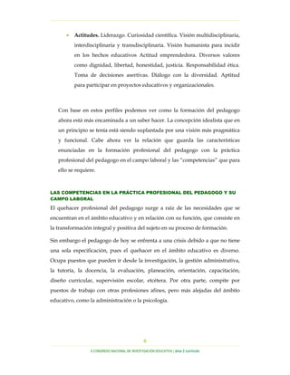 …………………………………………………………………………………………………………………
…………………………………………………………………………………………………………………………………………………………………………..
X CONGRESO NACIONAL DE INVESTIGACIÓN EDUCATIVA | área 2 currículo
6
• Actitudes. Liderazgo. Curiosidad científica. Visión multidisciplinaria,
interdisciplinaria y transdisciplinaria. Visión humanista para incidir
en los hechos educativos Actitud emprendedora. Diversos valores
como dignidad, libertad, honestidad, justicia. Responsabilidad ética.
Toma de decisiones asertivas. Diálogo con la diversidad. Aptitud
para participar en proyectos educativos y organizacionales.
Con base en estos perfiles podemos ver como la formación del pedagogo
ahora está más encaminada a un saber hacer. La concepción idealista que en
un principio se tenía está siendo suplantada por una visión más pragmática
y funcional. Cabe ahora ver la relación que guarda las características
enunciadas en la formación profesional del pedagogo con la práctica
profesional del pedagogo en el campo laboral y las “competencias” que para
ello se requiere.
LAS COMPETENCIAS EN LA PRÁCTICA PROFESIONAL DEL PEDAGOGO Y SU
CAMPO LABORAL
El quehacer profesional del pedagogo surge a raíz de las necesidades que se
encuentran en el ámbito educativo y en relación con su función, que consiste en
la transformación integral y positiva del sujeto en su proceso de formación.
Sin embargo el pedagogo de hoy se enfrenta a una crisis debido a que no tiene
una sola especificación, pues el quehacer en el ámbito educativo es diverso.
Ocupa puestos que pueden ir desde la investigación, la gestión administrativa,
la tutoría, la docencia, la evaluación, planeación, orientación, capacitación,
diseño curricular, supervisión escolar, etcétera. Por otra parte, compite por
puestos de trabajo con otras profesiones afines, pero más alejadas del ámbito
educativo, como la administración o la psicología.
 