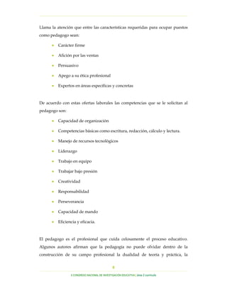…………………………………………………………………………………………………………………
…………………………………………………………………………………………………………………………………………………………………………..
X CONGRESO NACIONAL DE INVESTIGACIÓN EDUCATIVA | área 2 currículo
8
Llama la atención que entre las características requeridas para ocupar puestos
como pedagogo sean:
• Carácter firme
• Afición por las ventas
• Persuasivo
• Apego a su ética profesional
• Expertos en áreas específicas y concretas
De acuerdo con estas ofertas laborales las competencias que se le solicitan al
pedagogo son:
• Capacidad de organización
• Competencias básicas como escritura, redacción, cálculo y lectura.
• Manejo de recursos tecnológicos
• Liderazgo
• Trabajo en equipo
• Trabajar bajo presión
• Creatividad
• Responsabilidad
• Perseverancia
• Capacidad de mando
• Eficiencia y eficacia.
El pedagogo es el profesional que cuida celosamente el proceso educativo.
Algunos autores afirman que la pedagogía no puede olvidar dentro de la
construcción de su campo profesional la dualidad de teoría y práctica, la
 