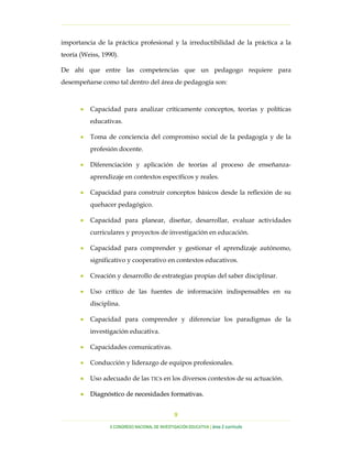 …………………………………………………………………………………………………………………
…………………………………………………………………………………………………………………………………………………………………………..
X CONGRESO NACIONAL DE INVESTIGACIÓN EDUCATIVA | área 2 currículo
9
importancia de la práctica profesional y la irreductibilidad de la práctica a la
teoría (Weiss, 1990).
De ahí que entre las competencias que un pedagogo requiere para
desempeñarse como tal dentro del área de pedagogía son:
• Capacidad para analizar críticamente conceptos, teorías y políticas
educativas.
• Toma de conciencia del compromiso social de la pedagogía y de la
profesión docente.
• Diferenciación y aplicación de teorías al proceso de enseñanza-
aprendizaje en contextos específicos y reales.
• Capacidad para construir conceptos básicos desde la reflexión de su
quehacer pedagógico.
• Capacidad para planear, diseñar, desarrollar, evaluar actividades
curriculares y proyectos de investigación en educación.
• Capacidad para comprender y gestionar el aprendizaje autónomo,
significativo y cooperativo en contextos educativos.
• Creación y desarrollo de estrategias propias del saber disciplinar.
• Uso crítico de las fuentes de información indispensables en su
disciplina.
• Capacidad para comprender y diferenciar los paradigmas de la
investigación educativa.
• Capacidades comunicativas.
• Conducción y liderazgo de equipos profesionales.
•• Uso adecuado de las TICs en los diversos contextos de su actuación.
•• DDiiaaggnnóóssttiiccoo ddee nneecceessiiddaaddeess ffoorrmmaattiivvaass..
 