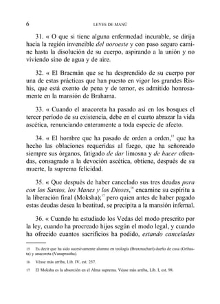 31. « O que si tiene alguna enfermedad incurable, se dirija
hacia la región invencible del noroeste y con paso seguro cami-
ne hasta la disolución de su cuerpo, aspirando a la unión y no
viviendo sino de agua y de aire.
32. « El Bracmán que se ha desprendido de su cuerpo por
una de estas prácticas que han puesto en vigor los grandes Ris-
his, que está exento de pena y de temor, es admitido honrosa-
mente en la mansión de Brahama.
33. « Cuando el anacoreta ha pasado así en los bosques el
tercer período de su existencia, debe en el cuarto abrazar la vida
ascética, renunciando enteramente a toda especie de afecto.
34. « El hombre que ha pasado de orden a orden,15
que ha
hecho las oblaciones requeridas al fuego, que ha señoreado
siempre sus órganos, fatigado de dar limosna y de hacer ofren-
das, consagrado a la devoción ascética, obtiene, después de su
muerte, la suprema felicidad.
35. « Que después de haber cancelado sus tres deudas para
con los Santos, los Manes y los Dioses,16
encamine su espíritu a
la liberación final (Moksha);17
pero quien antes de haber pagado
estas deudas desea la beatitud, se precipita a la mansión infernal.
36. « Cuando ha estudiado los Vedas del modo prescrito por
la ley, cuando ha procreado hijos según el modo legal, y cuando
ha ofrecido cuantos sacrificios ha podido, estando canceladas
6 LEYES DE MANÚ
15 Es decir que ha sido sucesivamente alumno en teología (Braxmachari) dueño de casa (Grihas-
ta) y anacoreta (Vanaprastha).
16 Véase más arriba, Lib. IV, est. 257.
17 El Moksha es la absorción en el Alma suprema. Véase más arriba, Lib. I, est. 98.
 