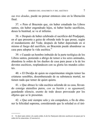 sus tres deudas, puede no pensar entonces sino en la liberación
final.
37. « Pero el Bracmán que, sin haber estudiado los Libros
santos, sin haber engendrado hijos, ni haber hecho sacrificios,
desea la beatitud, se va al infierno.
38. « Después de haber celebrado el sacrificio del Pradjapati,
en el que presenta a guisa de ofrenda todo lo que posee, según
el mandamiento del Veda; después de haber depositado en sí
mismo el fuego del sacrificio, un Bracmán puede abandonar su
casa para adoptar la vida ascética.18
39. « Cuando un hombre imbuido de la parte teológica de los
Libros santos, poniendo a abrigo de temor a los seres animados,
abandona la orden de los dueños de casa para pasar a la de los
devotos ascéticos, resplandecen con su gloria los mundos celes-
tes.
40. « El Dwidja de quien no experimentan ningún temor las
criaturas sensibles, desembarazado de su substancia mortal, no
tienen nada que temer de quien quiera.
41. « Que abrace la vida ascética saliendo de su casa, llevan-
do consigo utensilios puros, con su bastón y su aguamanil,
guardando silencio, exento de todo deseo provocado por los
objetos que se le presentan.
42. « Que esté siempre solo y sin compañero, a fin de obte-
ner la felicidad suprema, considerando que la soledad es el úni-
DEBERES DEL ANACORETA Y DEL ASCÉTICO 7
18 Es decir para entrar a la cuarta orden, la de los Sannyasis (devotos ascéticos) sin pasar por la
orden de los anacoretas. (Comentario).
 