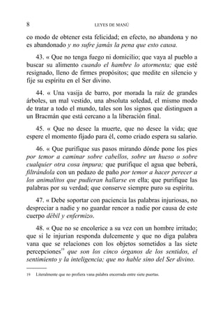 co modo de obtener esta felicidad; en efecto, no abandona y no
es abandonado y no sufre jamás la pena que esto causa.
43. « Que no tenga fuego ni domicilio; que vaya al pueblo a
buscar su alimento cuando el hambre lo atormenta; que esté
resignado, lleno de firmes propósitos; que medite en silencio y
fije su espíritu en el Ser divino.
44. « Una vasija de barro, por morada la raíz de grandes
árboles, un mal vestido, una absoluta soledad, el mismo modo
de tratar a todo el mundo, tales son los signos que distinguen a
un Bracmán que está cercano a la liberación final.
45. « Que no desee la muerte, que no desee la vida; que
espere el momento fijado para él, como criado espera su salario.
46. « Que purifique sus pasos mirando dónde pone los pies
por temor a caminar sobre cabellos, sobre un hueso o sobre
cualquier otra cosa impura; que purifique el agua que beberá,
filtrándola con un pedazo de paño por temor a hacer perecer a
los animalitos que pudieran hallarse en ella; que purifique las
palabras por su verdad; que conserve siempre puro su espíritu.
47. « Debe soportar con paciencia las palabras injuriosas, no
despreciar a nadie y no guardar rencor a nadie por causa de este
cuerpo débil y enfermizo.
48. « Que no se encolerice a su vez con un hombre irritado;
que si le injurian responda dulcemente y que no diga palabra
vana que se relaciones con los objetos sometidos a las siete
percepciones19
que son los cinco órganos de los sentidos, el
sentimiento y la inteligencia; que no hable sino del Ser divino.
8 LEYES DE MANÚ
19 Literalmente que no profiera vana palabra encerrada entre siete puertas.
 