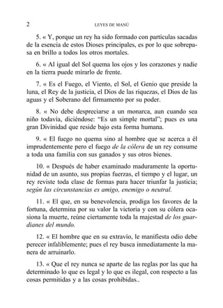 5. « Y, porque un rey ha sido formado con partículas sacadas
de la esencia de estos Dioses principales, es por lo que sobrepa-
sa en brillo a todos los otros mortales.
6. « Al igual del Sol quema los ojos y los corazones y nadie
en la tierra puede mirarlo de frente.
7. « Es el Fuego, el Viento, el Sol, el Genio que preside la
luna, el Rey de la justicia, el Dios de las riquezas, el Dios de las
aguas y el Soberano del firmamento por su poder.
8. « No debe despreciarse a un monarca, aun cuando sea
niño todavía, diciéndose: “Es un simple mortal”; pues es una
gran Divinidad que reside bajo esta forma humana.
9. « El fuego no quema sino al hombre que se acerca a él
imprudentemente pero el fuego de la cólera de un rey consume
a toda una familia con sus ganados y sus otros bienes.
10. « Después de haber examinado maduramente la oportu-
nidad de un asunto, sus propias fuerzas, el tiempo y el lugar, un
rey reviste toda clase de formas para hacer triunfar la justicia;
según las circunstancias es amigo, enemigo o neutral.
11. « El que, en su benevolencia, prodiga los favores de la
fortuna, determina por su valor la victoria y con su cólera oca-
siona la muerte, reúne ciertamente toda la majestad de los guar-
dianes del mundo.
12. « El hombre que en su extravío, le manifiesta odio debe
perecer infaliblemente; pues el rey busca inmediatamente la ma-
nera de arruinarlo.
13. « Que el rey nunca se aparte de las reglas por las que ha
determinado lo que es legal y lo que es ilegal, con respecto a las
cosas permitidas y a las cosas prohibidas..
2 LEYES DE MANÚ
 