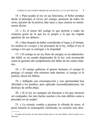 14. « Para ayudar al rey en sus funciones, el Señor produjo
desde el principio al Genio del castigo, protector de todos los
seres, ejecutor de la justicia, hijo suyo y cuya esencia es entera-
mente divina
15. « Es el temor del castigo lo que permite a todas las
criaturas gozar de lo que les es propio y lo que les impide
apartarse de sus deberes.
16. « Que después de haber considerado el lugar y el tiempo,
los medios de castigar y los preceptos de la ley, inflija el rey el
castigo a los que se entregan a la iniquidad.
17. « El castigo es un rey lleno de energía; es un administra-
dor hábil, es un cuerdo dispensador de la ley: está reconocido
como la garantía del cumplimiento del deber de las cuatro órde-
nes.
18. « El castigo gobierna al género humano; el castigo lo
protege; el castigo vela mientras todo duerme; el castigo es la
justicia, dicen los Sabios.
19. « Infligido con circunspección y con oportunidad trae
felicidad a los pueblos; pero aplicado inconsideradamente, los
destruye de arriba abajo.
20. « Si el rey no castigara sin descanso a los que merecen
ser castigados, los más fuertes asarían a los más débiles como a
pescados en un asador.3
21. « La corneja vendría a picotear la ofrenda de arroz, el
perro lamería la mantequilla clarificada; no existiría más dere-
CONDUCTA QUE DEBEN OBSERVAR LOS REYES Y LA CLASE MILITAR 3
3 O según otra lección, los más fuertes harían presa en los más débiles como los peces en su
elemento.
 