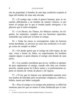 cho de propiedad; el hombre de más baja condición ocuparía el
lugar del hombre de clase más elevada.
22. « El castigo rige a todo el género humano, pues se en-
cuentra difícilmente a un hombre de natural virtuoso; es por
temor al castigo por lo que el mundo puede entregarse a los
placeres que le están otorgados.
23. « Los Dioses, los Titanes, los Músicos celestes, los Gi-
gantes, las serpientes, cumplen con sus funciones especiales,
contenidos que están por el temor al castigo.
24. « Todas las clases se corromperían, todas las barreras
serían derribadas, el universo no sería sino confusión si el casti-
go cesara de cumplir su deber.4
25. « En donde quiera que el castigo de color negro, de ojo
rojo, viene a borrar las faltas, no experimentan los hombres
espanto alguno si quien dispone el castigo está dotado de sano
juicio.
26. « Los cuerdos consideran que un rey verídico es apropia-
do para reglamentar el castigo, cuando solo obra con circuns-
pección, cuando posee los Libros santos y es perfectamente ex-
perto en materia de virtud, de placer y de riqueza.
27. « El rey que lo impone con oportunidad aumenta estos
tres medios de felicidad; pero un príncipe voluptuoso, colérico y
bribón, muere por haber castigado.
28. « Pues el castigo es la energía más poderosa; es difícil de
mantener para los que no tienen el alma fortalecida por el estu-
4 LEYES DE MANÚ
4 Es decir si cesara de obrar u obrara intempestivamente. (Comentario).
 