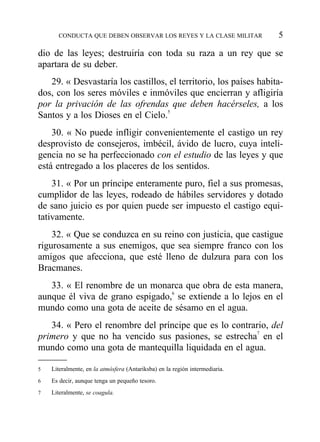 dio de las leyes; destruiría con toda su raza a un rey que se
apartara de su deber.
29. « Desvastaría los castillos, el territorio, los países habita-
dos, con los seres móviles e inmóviles que encierran y afligiría
por la privación de las ofrendas que deben hacérseles, a los
Santos y a los Dioses en el Cielo.5
30. « No puede infligir convenientemente el castigo un rey
desprovisto de consejeros, imbécil, ávido de lucro, cuya inteli-
gencia no se ha perfeccionado con el estudio de las leyes y que
está entregado a los placeres de los sentidos.
31. « Por un príncipe enteramente puro, fiel a sus promesas,
cumplidor de las leyes, rodeado de hábiles servidores y dotado
de sano juicio es por quien puede ser impuesto el castigo equi-
tativamente.
32. « Que se conduzca en su reino con justicia, que castigue
rigurosamente a sus enemigos, que sea siempre franco con los
amigos que afecciona, que esté lleno de dulzura para con los
Bracmanes.
33. « El renombre de un monarca que obra de esta manera,
aunque él viva de grano espigado,6
se extiende a lo lejos en el
mundo como una gota de aceite de sésamo en el agua.
34. « Pero el renombre del príncipe que es lo contrario, del
primero y que no ha vencido sus pasiones, se estrecha7
en el
mundo como una gota de mantequilla liquidada en el agua.
CONDUCTA QUE DEBEN OBSERVAR LOS REYES Y LA CLASE MILITAR 5
5 Literalmente, en la atmósfera (Antariksba) en la región intermediaria.
6 Es decir, aunque tenga un pequeño tesoro.
7 Literalmente, se coagula.
 