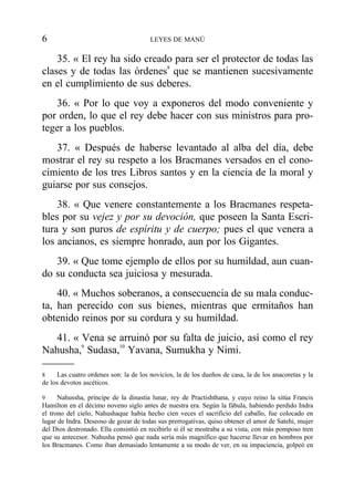 35. « El rey ha sido creado para ser el protector de todas las
clases y de todas las órdenes8
que se mantienen sucesivamente
en el cumplimiento de sus deberes.
36. « Por lo que voy a exponeros del modo conveniente y
por orden, lo que el rey debe hacer con sus ministros para pro-
teger a los pueblos.
37. « Después de haberse levantado al alba del día, debe
mostrar el rey su respeto a los Bracmanes versados en el cono-
cimiento de los tres Libros santos y en la ciencia de la moral y
guiarse por sus consejos.
38. « Que venere constantemente a los Bracmanes respeta-
bles por su vejez y por su devoción, que poseen la Santa Escri-
tura y son puros de espíritu y de cuerpo; pues el que venera a
los ancianos, es siempre honrado, aun por los Gigantes.
39. « Que tome ejemplo de ellos por su humildad, aun cuan-
do su conducta sea juiciosa y mesurada.
40. « Muchos soberanos, a consecuencia de su mala conduc-
ta, han perecido con sus bienes, mientras que ermitaños han
obtenido reinos por su cordura y su humildad.
41. « Vena se arruinó por su falta de juicio, así como el rey
Nahusha,9
Sudasa,10
Yavana, Sumukha y Nimi.
6 LEYES DE MANÚ
8 Las cuatro ordenes son: la de los novicios, la de los dueños de casa, la de los anacoretas y la
de los devotos ascéticos.
9 Nahussha, príncipe de la dinastía lunar, rey de Practishthana, y cuyo reino la sitúa Francis
Hamilton en el décimo noveno siglo antes de nuestra era. Según la fábula, habiendo perdido Indra
el trono del cielo, Nahushaque había hecho cien veces el sacrificio del caballo, fue colocado en
lugar de Indra. Deseoso de gozar de todas sus prerrogativas, quiso obtener el amor de Satehi, mujer
del Dios destronado. Ella consintió en recibirlo si él se mostraba a su vista, con más pomposo tren
que su antecesor. Nahusha pensó que nada sería más magnífico que hacerse llevar en hombros por
los Bracmanes. Como iban demasiado lentamente a su modo de ver, en su impaciencia, golpeó en
 