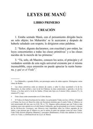 LEYES DE MANÚ
LIBRO PRIMERO
CREACIÓNCREACIÓN
1. Estaba sentado Manú, con el pensamiento dirigido hacia
un solo objeto; los Maharshis2
se le acercaron y después de
haberle saludado con respeto, le dirigieron estas palabras.
2. “Señor, dígnate declararnos, con exactitud y por orden, las
leyes concernientes a todas las clases primitivas3
y a las clases
nacidas de la mezcla de las primeras.4
3. “Tú, solo, oh Maestro, conoces los actos, el principio y el
verdadero sentido de esta regla universal existente por sí misma
inconcebible, cuya extensión no puede apreciar la razón huma-
na, y qué es el Veda”.5
2 Los Maharshis, o grandes Rishis, son personajes santos de orden superior. Distíngense varias
clases de Rishis.
3 Las clases primitivas están en número de cuatro, a saber la clase sacerdotal o la de los
Bracmanes, la clase militar y real, la de los Chatryas, la clase comerciante y agrícola, o la de los
Vaisya, y la clase servil o la de los Sudras. (Véase más lejos en el mismo Libro, estancia 31 y la
estancia 87 y sig.)
4 Estas clases están enumeradas en el Libro décimo.
5 El Veda es la Santa Escritura de los indios. Los principales Vedas son tres: el Rich, el Yadjush
y el Sama; las Leyes de Manú los citan con frecuencia mientras que el cuarto Veda, el Atharva, no
está mencionado allí sino una vez (Lib. XI, st. 33). Algunos sabios piensan que este Veda es más
moderno; pero esta opinión no es la del ilustre Colebrooke, que ha presentado en el octavo volumen
de las Rechearches Asiatiques, una Memoria muy importante sobre los Libros sagrados de los
indios y que piensan que el Atharva es, por lo menos en parte tan antiguo como los otros Vedas.
Cada Veda encierra plegarias (Mantras) y preceptos (Brahmanas). (Véase más adelante la Noticia
sobre los Vedas, a continuación de las Leyes de Manú).
 