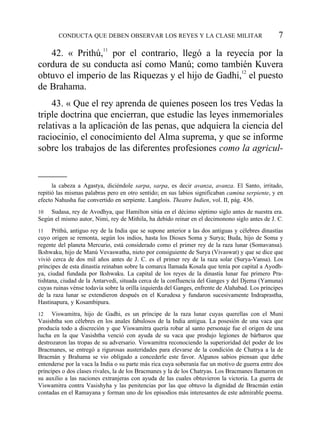 42. « Prithú,11
por el contrario, llegó a la reyecía por la
cordura de su conducta así como Manú; como también Kuvera
obtuvo el imperio de las Riquezas y el hijo de Gadhi,12
el puesto
de Brahama.
43. « Que el rey aprenda de quienes poseen los tres Vedas la
triple doctrina que encierran, que estudie las leyes inmemoriales
relativas a la aplicación de las penas, que adquiera la ciencia del
raciocinio, el conocimiento del Alma suprema, y que se informe
sobre los trabajos de las diferentes profesiones como la agricul-
CONDUCTA QUE DEBEN OBSERVAR LOS REYES Y LA CLASE MILITAR 7
la cabeza a Agastya, diciéndole sarpa, sarpa, es decir avanza, avanza. El Santo, irritado,
repitió las mismas palabras pero en otro sentido; en sus labios significaban camina serpiente, y en
efecto Nahusha fue convertido en serpiente. Langlois. Theatre Indien, vol. II, pág. 436.
10 Sudasa, rey de Avodhya, que Hamilton sitúa en el décimo séptimo siglo antes de nuestra era.
Según el mismo autor, Nimi, rey de Mithila, ha debido reinar en el decimonono siglo antes de J. C.
11 Prithú, antiguo rey de la India que se supone anterior a las dos antiguas y célebres dinastías
cuyo origen se remonta, según los indios, hasta los Dioses Soma y Surya; Buda, hijo de Soma y
regente del planeta Mercurio, está considerado como el primer rey de la raza lunar (Somavansa).
Ikshwaku, hijo de Manú Vevaswatha, nieto por consiguiente de Surya (Vivaswat) y que se dice que
vivió cerca de dos mil años antes de J. C. es el primer rey de la raza solar (Surya-Vansa). Los
príncipes de esta dinastía reinaban sobre la comarca llamada Kosala que tenía por capital a Ayodh-
ya, ciudad fundada por Ikshwaku. La capital de los reyes de la dinastía lunar fue primero Pra-
tishtana, ciudad de la Antarvedi, situada cerca de la confluencia del Ganges y del Djema (Yamuna)
cuyas ruinas vénse todavía sobre la orilla izquierda del Ganges, enfrente de Alahabad. Los príncipes
de la raza lunar se extendieron después en el Kurudesa y fundaron sucesivamente Indraprastha,
Hastinapura, y Kosambipura.
12 Viswamitra, hijo de Gadhi, es un príncipe de la raza lunar cuyas querellas con el Muni
Vasishtha son célebres en los anales fabulosos de la India antigua. La posesión de una vaca que
producía todo a discreción y que Viswamitra quería robar al santo personaje fue el origen de una
lucha en la que Vasishtha venció con ayuda de su vaca que produjo legiones de bárbaros que
destrozaron las tropas de su adversario. Viswamitra reconociendo la superioridad del poder de los
Bracmanes, se entregó a rigurosas austeridades para elevarse de la condición de Chatrya a la de
Bracmán y Brahama se vio obligado a concederle este favor. Algunos sabios piensan que debe
entenderse por la vaca la India o su parte más rica cuya soberanía fue un motivo de guerra entre dos
príncipes o dos clases rivales, la de los Bracmanes y la de los Chatryas. Los Bracmanes llamaron en
su auxilio a las naciones extranjeras con ayuda de las cuales obtuvieron la victoria. La guerra de
Viswamitra contra Vasishyha y las penitencias por las que obtuvo la dignidad de Bracmán están
contadas en el Ramayana y forman uno de los episodios más interesantes de este admirable poema.
 