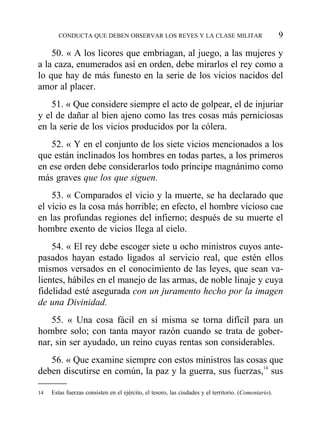 50. « A los licores que embriagan, al juego, a las mujeres y
a la caza, enumerados así en orden, debe mirarlos el rey como a
lo que hay de más funesto en la serie de los vicios nacidos del
amor al placer.
51. « Que considere siempre el acto de golpear, el de injuriar
y el de dañar al bien ajeno como las tres cosas más perniciosas
en la serie de los vicios producidos por la cólera.
52. « Y en el conjunto de los siete vicios mencionados a los
que están inclinados los hombres en todas partes, a los primeros
en ese orden debe considerarlos todo príncipe magnánimo como
más graves que los que siguen.
53. « Comparados el vicio y la muerte, se ha declarado que
el vicio es la cosa más horrible; en efecto, el hombre vicioso cae
en las profundas regiones del infierno; después de su muerte el
hombre exento de vicios llega al cielo.
54. « El rey debe escoger siete u ocho ministros cuyos ante-
pasados hayan estado ligados al servicio real, que estén ellos
mismos versados en el conocimiento de las leyes, que sean va-
lientes, hábiles en el manejo de las armas, de noble linaje y cuya
fidelidad esté asegurada con un juramento hecho por la imagen
de una Divinidad.
55. « Una cosa fácil en sí misma se torna difícil para un
hombre solo; con tanta mayor razón cuando se trata de gober-
nar, sin ser ayudado, un reino cuyas rentas son considerables.
56. « Que examine siempre con estos ministros las cosas que
deben discutirse en común, la paz y la guerra, sus fuerzas,14
sus
CONDUCTA QUE DEBEN OBSERVAR LOS REYES Y LA CLASE MILITAR 9
14 Estas fuerzas consisten en el ejército, el tesoro, las ciudades y el territorio. (Comentario).
 