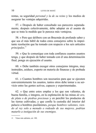 rentas, su seguridad personal y la de su reino y los medios de
asegurar las ventajas adquiridas.
57. « Después de haber consultado sus pareceres separada-
mente, después colectivamente, debe adoptar en el asunto de
que se trata la medida que le parezca más ventajosa.
58. « Pero que delibere con un Bracmán de profundo saber y
que sea el más hábil de todos estos consejeros sobre la impor-
tante resolución que ha tomado con respecto a los seis artículos
principales.15
59. « Que le comunique con toda confianza cuantos asuntos
tenga, y que después de haber tomado con él una determinación
final, ponga en ejecución el asunto.
60. « Debe también escoger otros consejeros íntegros, muy
instruidos, asiduos, experto en materia de finanzas y de probada
virtud.
61. « Cuantos hombres son necesarios para que se ejecuten
convenientemente los asuntos, tantos otros debe tomar a su ser-
vicio entre las gentes activas, capaces y experimentadas.
62. « Que entre estos emplee a los que son valientes, de
buena familia, e íntegros, en la explotación de las minas de oro,
de plata o de piedras preciosas y en percibir los productos de
las tierras cultivadas; y que confíe la custodia del interior del
palacio a hombres pusilánimes, porque hombres valientes, vien-
do al rey solo a menudo o rodeado de sus mujeres, podrían
matarlo a instigación de sus enemigos.
10 LEYES DE MANÚ
15 Véase más adelante, est. 100.
 