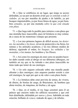 70. « Que se establezca en un lugar, que tenga su acceso
defendido, ya sea por un desierto árido que se extiende a todo el
rededor, ya sea por murallas de piedra o de ladrillo, ya por
bosques impenetrables, ya por fosos llenos de agua, ya por hom-
bres armados, ya por una montaña sobre la que está situada
esta plaza,
71. « Que haga todo lo posible para retirarse a una plaza que
una montaña hace inaccesible, pues tal fortaleza es muy estima-
da a causa de las numerosas ventajas que presenta.
72. « Los tres primeros lugares de difícil acceso, los desier-
tos, las murallas y los fosos, sirven de protección a las fieras, los
ratones y los animales acuáticos; y los tres últimos medios de
defensa, siguiendo el orden, los bosques, los soldados y las
montañas, a los monos, los hombres y los Dioses.
73. « Así como los enemigos de estos seres no pueden hacer-
les daño cuando están al abrigo en sus diferentes albergues, así
también un rey que se ha retirado a una plaza inaccesible no
tiene nada que temer de sus enemigos.
74. « Un solo arquero colocado sobre una muralla puede
afrontar a diez enemigos; cien arqueros pueden resistir a cien
mil enemigos; he aquí por qué se da valor a una plaza fuerte.
75. « La fortaleza debe estar provista de armas, de víveres,
de dinero, de bestias de carga, de Bracmanes, de hombres que
abran trochas, de máquinas, de hierbas y de agua.
76. « Que, en el medio, el rey haga construir para él un
palacio que encierre todos los edificios necesarios y que esté
bien distribuido, defendido por muros y fosos, habitable en toda
estación, brillante de estuco, rodeado de agua y de árboles.
12 LEYES DE MANÚ
 