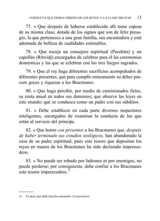 77. « Que después de haberse establecido allí tome esposa
de su misma clase, dotada de los signos que son de feliz presa-
gio, la que pertenezca a una gran familia, sea encantadora y esté
adornada de belleza de cualidades estimables.
78. « Que escoja un consejero espiritual (Purohita) y un
capellán (Ritwidj) encargados de celebrar para él las ceremonias
domésticas y las que se celebran con los tres fuegos sagrados.
79. « Que el rey haga diferentes sacrificios acompañados de
diferentes presentes; que para cumplir enteramente su deber pro-
cure goces y riquezas a los Bracmanes.
80. « Que haga percibir, por medio de comisionados fieles,
su renta anual en todos sus dominios; que observe las leyes en
este mundo; que se conduzca como un padre con sus súbditos.
81. « Debe establecer en cada parte diversos inspectores
inteligentes, encargados de examinar la conducta de los que
están al servicio del príncipe.
82. « Que honre con presentes a los Bracmanes que, después
de haber terminado sus estudios teológicos, han abandonado la
casa de su padre espiritual, pues este tesoro que depositan los
reyes en manos de los Bracmanes ha sido declarado imperece-
dero.
83. « No puede ser robado por ladrones ni por enemigos, no
puede perderse; por consiguiente, debe confiar a los Bracmanes
este tesoro imperecedero.16
CONDUCTA QUE DEBEN OBSERVAR LOS REYES Y LA CLASE MILITAR 13
16 Es decir que debe hacerles presentes. (Comentario).
 