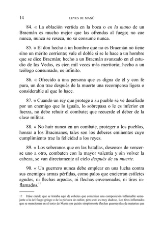 84. « La oblación vertida en la boca o en la mano de un
Bracmán es mucho mejor que las ofrendas al fuego; no cae
nunca, nunca se reseca, no se consume nunca.
85. « El don hecho a un hombre que no es Bracmán no tiene
sino un mérito corriente; vale el doble si se le hace a un hombre
que se dice Bracmán; hecho a un Bracmán avanzado en el estu-
dio de los Vedas, es cien mil veces más meritorio; hecho a un
teólogo consumado, es infinito.
86. « Ofrecido a una persona que es digna de él y con fe
pura, un don trae después de la muerte una recompensa ligera o
considerable al que lo hace.
87. « Cuando un rey que protege a su pueblo se ve desafiado
por un enemigo que lo iguala, lo sobrepasa o le es inferior en
fuerza, no debe rehuir el combate; que recuerde el deber de la
clase militar.
88. « No huir nunca en un combate, proteger a los pueblos,
honrar a los Bracmanes, tales son los deberes eminentes cuyo
cumplimiento trae la felicidad a los reyes.
89. « Los soberanos que en las batallas, deseosos de vencer-
se uno a otro, combaten con la mayor valentía y sin volver la
cabeza, se van directamente al cielo después de su muerte.
90. « Un guerrero nunca debe emplear en una lucha contra
sus enemigos armas pérfidas, como palos que encierran estiletes
agudos, ni flechas arpadas, ni flechas envenenadas, ni tiros in-
flamados.17
14 LEYES DE MANÚ
17 Háse creído que se trataba aquí de cohetes que contenían una composición inflamable seme-
jante a la del fuego griego o de la pólvora de cañón; pero esto es muy dudoso. Los tiros inflamados
que se mencionan en el texto de Manú son quizás simplemente flechas guarnecidas de materias que
 