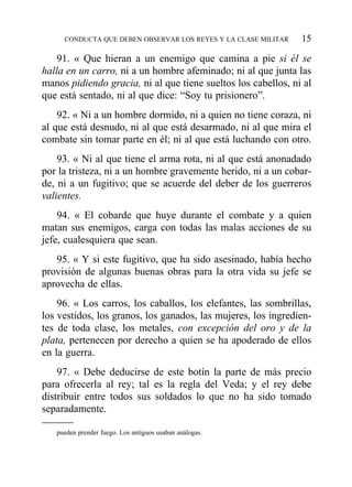 91. « Que hieran a un enemigo que camina a pie si él se
halla en un carro, ni a un hombre afeminado; ni al que junta las
manos pidiendo gracia, ni al que tiene sueltos los cabellos, ni al
que está sentado, ni al que dice: “Soy tu prisionero”.
92. « Ni a un hombre dormido, ni a quien no tiene coraza, ni
al que está desnudo, ni al que está desarmado, ni al que mira el
combate sin tomar parte en él; ni al que está luchando con otro.
93. « Ni al que tiene el arma rota, ni al que está anonadado
por la tristeza, ni a un hombre gravemente herido, ni a un cobar-
de, ni a un fugitivo; que se acuerde del deber de los guerreros
valientes.
94. « El cobarde que huye durante el combate y a quien
matan sus enemigos, carga con todas las malas acciones de su
jefe, cualesquiera que sean.
95. « Y si este fugitivo, que ha sido asesinado, había hecho
provisión de algunas buenas obras para la otra vida su jefe se
aprovecha de ellas.
96. « Los carros, los caballos, los elefantes, las sombrillas,
los vestidos, los granos, los ganados, las mujeres, los ingredien-
tes de toda clase, los metales, con excepción del oro y de la
plata, pertenecen por derecho a quien se ha apoderado de ellos
en la guerra.
97. « Debe deducirse de este botín la parte de más precio
para ofrecerla al rey; tal es la regla del Veda; y el rey debe
distribuir entre todos sus soldados lo que no ha sido tomado
separadamente.
CONDUCTA QUE DEBEN OBSERVAR LOS REYES Y LA CLASE MILITAR 15
pueden prender fuego. Los antiguos usaban análogas.
 