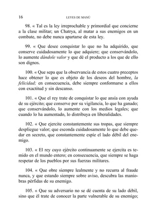 98. « Tal es la ley irreprochable y primordial que concierne
a la clase militar; un Chatrya, al matar a sus enemigos en un
combate, no debe nunca apartarse de esta ley.
99. « Que desee conquistar lo que no ha adquirido, que
conserve cuidadosamente lo que adquiere; que conservándolo,
lo aumente dándole valor y que dé el producto a los que de ello
son dignos.
100. « Que sepa que la observancia de estos cuatro preceptos
hace obtener lo que es objeto de los deseos del hombre, la
felicidad; en consecuencia, debe siempre conformarse a ellos
con exactitud y sin descanso.
101. « Que el rey trate de conquistar lo que ansía con ayuda
de su ejército; que conserve por su vigilancia, lo que ha ganado;
que conservándolo, lo aumente con los medios legales; que
cuando lo ha aumentado, lo distribuya en liberalidades.
102. « Que ejercite constantemente sus tropas, que siempre
despliegue valor; que esconda cuidadosamente lo que debe que-
dar en secreto, que constantemente espíe el lado débil del ene-
migo.
103. « El rey cuyo ejército continuamente se ejercita es te-
mido en el mundo entero; en consecuencia, que siempre se haga
respetar de los pueblos por sus fuerzas militares.
104. « Que obre siempre lealmente y no recurra al fraude
nunca, y que estando siempre sobre aviso, descubra las manio-
bras pérfidas de su enemigo.
105. « Que su adversario no se dé cuenta de su lado débil,
sino que él trate de conocer la parte vulnerable de su enemigo;
16 LEYES DE MANÚ
 