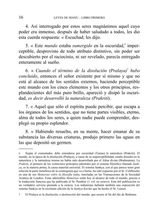 4. Así interrogado por estos seres magnánimos aquel cuyo
poder era inmenso, después de haber saludado a todos, les dio
esta cuerda respuesta: « Escuchad; les dijo.
5. « Este mundo estaba sumergido en la oscuridad,6
imper-
ceptible, desprovisto de todo atributo distintivo, sin poder ser
descubierto por el raciocinio, ni ser revelado, parecía entregado
enteramente al sueño.
6. « Cuando el término de la disolución (Pralaya)7
hubo
concluido, entonces el señor existente por sí mismo y que no
está al alcance de los sentidos externos, haciendo perceptible
este mundo con los cinco elementos y los otros principios, res-
plandecientes del más puro brillo, apareció y disipó la oscuri-
dad, es decir desarrolló la naturaleza (Prakriti).
7. « Aquel que sólo el espíritu puede percibir, que escapa a
los órganos de los sentidos, que no tiene partes visibles, eterno,
alma de todos los seres, a quien nadie puede comprender, des-
plegó su propio esplendor.
8. « Habiendo resuelto, en su mente, hacer emanar de su
substancia las diversas criaturas, produjo primero las aguas en
las que depositó un germen.
16 LEYES DE MANÚ – LIBRO PRIMERO
6 Según el comentador, debe entenderse por oscuridad (Tamas) la naturaleza (Prakriti). El
mundo, en la época de la disolución (Pralaya), a causa de su imperceptibilidad, estaba disuelto en la
naturaleza y la naturaleza misma no había sido desarrollada por el Alma divina (Brahmatma). La
Prakriti, el primero de los veinticinco principios admitidos por el sistema filosófico llamado Sank-
ya, es la materia prima, la causa material universal. El sistema Sankya, con el que parece tener gran
relación la parte metafísica de la cosmogonía que va a leerse, ha sido expuesto por el Sr. Colebrooke
en una de sus Memorias sobre la filosofía india, insertadas en las Transacciones de la Sociedad
Asiática de Londres. Estas admirables Memorias están hoy al alcance de todo el mundo, gracias a
la traducción francesa que ha publicado el Sr. Pauthier (1 vol. en octavo). Esta útil publicación es
un verdadero servicio prestado a la ciencia. Los indianistas hallarán también una exposición del
sistema Sankya en la excelente edición de la Sankya-Karika que ha hecho el Sr. Lassen.
7 El Pralaya es la disolución, o destrucción del mundo, que ocurre al fin del día de Brahama.
 