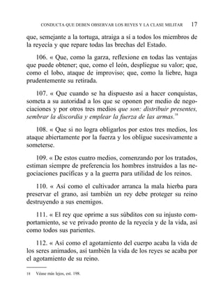 que, semejante a la tortuga, atraiga a sí a todos los miembros de
la reyecía y que repare todas las brechas del Estado.
106. « Que, como la garza, reflexione en todas las ventajas
que puede obtener; que, como el león, despliegue su valor; que,
como el lobo, ataque de improviso; que, como la liebre, haga
prudentemente su retirada.
107. « Que cuando se ha dispuesto así a hacer conquistas,
someta a su autoridad a los que se oponen por medio de nego-
ciaciones y por otros tres medios que son: distribuir presentes,
sembrar la discordia y emplear la fuerza de las armas.18
108. « Que si no logra obligarlos por estos tres medios, los
ataque abiertamente por la fuerza y los obligue sucesivamente a
someterse.
109. « De estos cuatro medios, comenzando por los tratados,
estiman siempre de preferencia los hombres instruidos a las ne-
gociaciones pacíficas y a la guerra para utilidad de los reinos.
110. « Así como el cultivador arranca la mala hierba para
preservar el grano, así también un rey debe proteger su reino
destruyendo a sus enemigos.
111. « El rey que oprime a sus súbditos con su injusto com-
portamiento, se ve privado pronto de la reyecía y de la vida, así
como todos sus parientes.
112. « Así como el agotamiento del cuerpo acaba la vida de
los seres animados, así también la vida de los reyes se acaba por
el agotamiento de su reino.
CONDUCTA QUE DEBEN OBSERVAR LOS REYES Y LA CLASE MILITAR 17
18 Véase más lejos, est. 198.
 