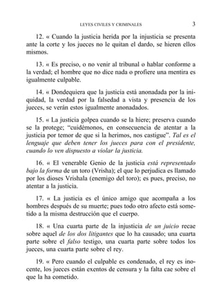 12. « Cuando la justicia herida por la injusticia se presenta
ante la corte y los jueces no le quitan el dardo, se hieren ellos
mismos.
13. « Es preciso, o no venir al tribunal o hablar conforme a
la verdad; el hombre que no dice nada o profiere una mentira es
igualmente culpable.
14. « Dondequiera que la justicia está anonadada por la ini-
quidad, la verdad por la falsedad a vista y presencia de los
jueces, se verán estos igualmente anonadados.
15. « La justicia golpea cuando se la hiere; preserva cuando
se la protege; “cuidémonos, en consecuencia de atentar a la
justicia por temor de que si la herimos, nos castigue”. Tal es el
lenguaje que deben tener los jueces para con el presidente,
cuando lo ven dispuesto a violar la justicia.
16. « El venerable Genio de la justicia está representado
bajo la forma de un toro (Vrisha); el que lo perjudica es llamado
por los dioses Vrishala (enemigo del toro); es pues, preciso, no
atentar a la justicia.
17. « La justicia es el único amigo que acompaña a los
hombres después de su muerte; pues todo otro afecto está some-
tido a la misma destrucción que el cuerpo.
18. « Una cuarta parte de la injusticia de un juicio recae
sobre aquel de los dos litigantes que lo ha causado; una cuarta
parte sobre el falso testigo, una cuarta parte sobre todos los
jueces, una cuarta parte sobre el rey.
19. « Pero cuando el culpable es condenado, el rey es ino-
cente, los jueces están exentos de censura y la falta cae sobre el
que la ha cometido.
LEYES CIVILES Y CRIMINALES 3
 