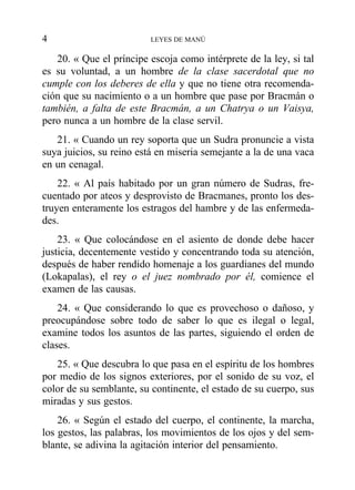 20. « Que el príncipe escoja como intérprete de la ley, si tal
es su voluntad, a un hombre de la clase sacerdotal que no
cumple con los deberes de ella y que no tiene otra recomenda-
ción que su nacimiento o a un hombre que pase por Bracmán o
también, a falta de este Bracmán, a un Chatrya o un Vaisya,
pero nunca a un hombre de la clase servil.
21. « Cuando un rey soporta que un Sudra pronuncie a vista
suya juicios, su reino está en miseria semejante a la de una vaca
en un cenagal.
22. « Al país habitado por un gran número de Sudras, fre-
cuentado por ateos y desprovisto de Bracmanes, pronto los des-
truyen enteramente los estragos del hambre y de las enfermeda-
des.
23. « Que colocándose en el asiento de donde debe hacer
justicia, decentemente vestido y concentrando toda su atención,
después de haber rendido homenaje a los guardianes del mundo
(Lokapalas), el rey o el juez nombrado por él, comience el
examen de las causas.
24. « Que considerando lo que es provechoso o dañoso, y
preocupándose sobre todo de saber lo que es ilegal o legal,
examine todos los asuntos de las partes, siguiendo el orden de
clases.
25. « Que descubra lo que pasa en el espíritu de los hombres
por medio de los signos exteriores, por el sonido de su voz, el
color de su semblante, su continente, el estado de su cuerpo, sus
miradas y sus gestos.
26. « Según el estado del cuerpo, el continente, la marcha,
los gestos, las palabras, los movimientos de los ojos y del sem-
blante, se adivina la agitación interior del pensamiento.
4 LEYES DE MANÚ
 