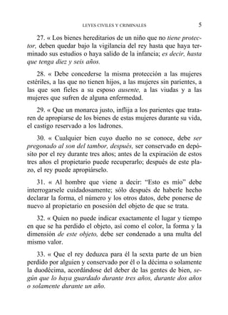 27. « Los bienes hereditarios de un niño que no tiene protec-
tor, deben quedar bajo la vigilancia del rey hasta que haya ter-
minado sus estudios o haya salido de la infancia; es decir, hasta
que tenga diez y seis años.
28. « Debe concederse la misma protección a las mujeres
estériles, a las que no tienen hijos, a las mujeres sin parientes, a
las que son fieles a su esposo ausente, a las viudas y a las
mujeres que sufren de alguna enfermedad.
29. « Que un monarca justo, inflija a los parientes que trata-
ren de apropiarse de los bienes de estas mujeres durante su vida,
el castigo reservado a los ladrones.
30. « Cualquier bien cuyo dueño no se conoce, debe ser
pregonado al son del tambor, después, ser conservado en depó-
sito por el rey durante tres años; antes de la expiración de estos
tres años el propietario puede recuperarlo; después de este pla-
zo, el rey puede apropiárselo.
31. « Al hombre que viene a decir: “Esto es mío” debe
interrogarsele cuidadosamente; sólo después de haberle hecho
declarar la forma, el número y los otros datos, debe ponerse de
nuevo al propietario en posesión del objeto de que se trata.
32. « Quien no puede indicar exactamente el lugar y tiempo
en que se ha perdido el objeto, así como el color, la forma y la
dimensión de este objeto, debe ser condenado a una multa del
mismo valor.
33. « Que el rey deduzca para él la sexta parte de un bien
perdido por alguien y conservado por él o la décima o solamente
la duodécima, acordándose del deber de las gentes de bien, se-
gún que lo haya guardado durante tres años, durante dos años
o solamente durante un año.
LEYES CIVILES Y CRIMINALES 5
 