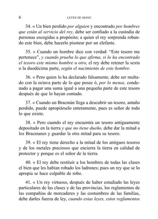 34. « Un bien perdido por alguien y encontrado por hombres
que están al servicio del rey, debe ser confiado a la custodia de
personas escogidas a propósito; a quien el rey sorprenda roban-
do este bien, debe hacerlo pisotear por un elefante.
35. « Cuando un hombre dice con verdad: “Este tesoro me
pertenece”, y cuando prueba lo que afirma, si lo ha encontrado
el tesoro este mismo hombre u otro, el rey debe retener la sexta
o la duodécima parte, según el nacimiento de este hombre.
36. « Pero quien lo ha declarado falsamente, debe ser multa-
do con la octava parte de lo que posee ó, por lo menos, conde-
nado a pagar una suma igual a una pequeña parte de este tesoro
después de que lo hayan contado.
37. « Cuando un Bracmán llega a descubrir un tesoro, antaño
perdido, puede apropiárselo enteramente, pues es señor de todo
lo que existe.
38. « Pero cuando el rey encuentra un tesoro antiguamente
depositado en la tierra y que no tiene dueño, debe dar la mitad a
los Bracmanes y guardar la otra mitad para su tesoro.
39. « El rey tiene derecho a la mitad de los antiguos tesoros
y de los metales preciosos que encierra la tierra en calidad de
protector y porque es el señor de la tierra.
40. « El rey debe restituir a los hombres de todas las clases
el bien que les habían robado los ladrones; pues un rey que se lo
apropia se hace culpable de robo.
41. « Un rey virtuoso, después de haber estudiado las leyes
particulares de las clases y de las provincias, los reglamentos de
las compañías de mercaderes y las costumbres de las familias,
debe darles fuerza de ley, cuando estas leyes, estos reglamentos
6 LEYES DE MANÚ
 