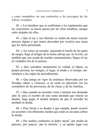y estas costumbres no son contrarios a los preceptos de los
Libros revelados.
42. « Los hombres que se conforman a los reglamentos que
les conciernen, se hacen querer por los otros hombres, aunque
estén alejados de ellos.
43. « Que el rey y sus oficiales se cuiden de nunca suscitar
proceso alguno y que nunca descuiden por avaricia una causa
que les fuere presentada.
44. « Así como un cazador, siguiendo la huella de las gotas
de sangre, llega al refugio de la bestia salvaje que ha herido, así
también que con ayuda de cuerdos razonamientos, llegue el rey
al verdadero fin de la justicia.
45. « Que considere atentamente la verdad, el objeto, su
propia persona, los testigos, el lugar, el modo y el tiempo, ate-
niéndose a las reglas de procedimiento.
46. « Que ponga en vigor las prácticas observadas por los
Dwidjas sabios y virtuosos, si no están en oposición con las
costumbres de las provincias, de las clases y de las familias.
47. « Que cuando un acreedor viene a intentar una demanda
ante él, para el recobro de una suma prestada que retiene un
deudor, haga pagar al deudor después de que el acreedor ha
probado la deuda.
48. « Para forzar a su deudor a que cumpla, puede recurrir
un acreedor a los diferentes medios que están en uso para cobrar
la deuda.
49. « Por medios conformes al deber moral,2
por medio de
proceso, por astucia,3
por la miseria,4
y en quinto lugar con
LEYES CIVILES Y CRIMINALES 7
 