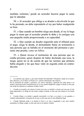 medidas violentas,5
puede un acreedor hacerse pagar la suma
que le adeudan.
50. « Al acreedor que obliga a su deudor a devolverle lo que
le ha prestado, no debe reprenderlo el rey por haber readquirido
su bien.
51. « Que cuando un hombre niega una deuda, el rey le haga
pagar la suma que el acreedor prueba le debe y lo castigue con
una pequeña multa proporcionada a su capacidad.
52. « Que cuando un deudor requerido ante el tribunal para
el pago, niega la deuda, el demandante llame en testimonio a
una persona que se hallaba en el momento del préstamo o pre-
sente otra prueba, como un billete.
53. « Quien invoca el testimonio de una persona que no
estaba presente; quien después de haber declarado una cosa, la
niega; quien no se da cuenta de que las razones que primero
había alegado y las que hace valer en seguida están en contra-
dicción.
8 LEYES DE MANÚ
2 Los párrafos que siguen, y que están tomados del legislador Vrihaspasti, citado en el comen-
tario sánscrito y en el Digest of Hindu Law, aclaran enteramente esta estancia.
Por la mediación de amigos y parientes, con suaves reproches, siguiendo por todas partes a un
deudor o permaneciendo constantemente en su casa, puede obligársele a pagar su deuda; se dice que
este modo de cobranza es conforme al deber moral.
3 Cuando un acreedor, por astucia, le toma una cosa a su deudor o retiene una cosa que el otro
había depositado y lo obliga de este modo a pagar la deuda, se dice que esta manera es un fraude
legal.
4 Cuando obliga a su deudor a pagarle encerrando a su hijo, a su mujer o a sus ganados, o
velando continuamente a la puerta de su casa, se dice que esto es una obligación legal.
5 Cuando habiendo atado a su deudor lo lleva a su casa y pegándole o por otros medios
semejantes lo obliga a pagar, se dice que esta es la manera violenta.
 