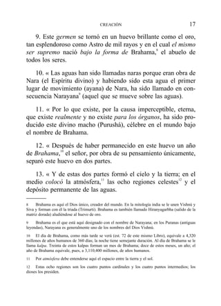 9. Este germen se tornó en un huevo brillante como el oro,
tan esplendoroso como Astro de mil rayos y en el cual el mismo
ser supremo nació bajo la forma de Brahama,8
el abuelo de
todos los seres.
10. « Las aguas han sido llamadas naras porque eran obra de
Nara (el Espíritu divino) y habiendo sido esta agua el primer
lugar de movimiento (ayana) de Nara, ha sido llamado en con-
secuencia Narayana9
(aquel que se mueve sobre las aguas).
11. « Por lo que existe, por la causa imperceptible, eterna,
que existe realmente y no existe para los órganos, ha sido pro-
ducido este divino macho (Purushá), célebre en el mundo bajo
el nombre de Brahama.
12. « Después de haber permanecido en este huevo un año
de Brahama,10
el señor, por obra de su pensamiento únicamente,
separó este huevo en dos partes.
13. « Y de estas dos partes formó el cielo y la tierra; en el
medio colocó la atmósfera,11
las ocho regiones celestes12
y el
depósito permanente de las aguas.
CREACIÓN 17
8 Brahama es aquí el Dios único, creador del mundo. En la mitología india se le unen Vishnú y
Siva y forman con él la triada (Trimurti). Brahama es también llamado Hiranyagarbha (salido de la
matriz dorada) aludiéndose al huevo de oro.
9 Brahama es el que está aquí designado con el nombre de Narayana; en los Puranas (antiguas
leyendas), Narayana es generalmente uno de los nombres del Dios Vishnú.
10 El día de Brahama, como más tarde se verá (est. 72 de este mismo Libro), equivale a 4,320
millones de años humanos de 360 días; la noche tiene semejante duración. Al día de Brahama se le
llama kalpa. Treinta de estos kalpas forman un mes de Brahama; doce de estos meses, un año; el
año de Brahama equivale, pues, a 3,110,400 millones, de años humanos.
11 Por atmósfera debe entenderse aquí el espacio entre la tierra y el sol.
12 Estas ocho regiones son los cuatro puntos cardinales y los cuatro puntos intermedios; los
dioses los presiden.
 