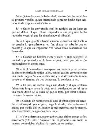 54. « Quien después de haber dado ciertos detalles modifica
su primera versión; quien interrogado sobre un hecho bien sen-
tado no da respuesta satisfactoria;
55. « Quien ha conversado con los testigos en un lugar en
que no debía; el que rehúsa responder a una pregunta hecha
repetidas veces; el que ha abandonado el tribunal;
56. « El que guarda silencio cuando le ordenan que hable o
no prueba lo que afirmó y, en fin, el que no sabe lo que es
posible y lo que es imposible: ven todos estos desechadas sus
demandas.
57. « Cuando un hombre viene y dice: “Tengo testigos”, e
invitado a presentarlos no lo hace, el juez, debe, por esta razón
pronunciarse en contra suya.
58. « Si el demandante no expone los motivos de su deman-
da debe ser castigado según la ley, con un castigo corporal o con
una multa, según las circunstancias; y si el demandado no res-
ponde en el término de tres quincenas, lo condena la ley.
59. « El que, sin razón, niega una deuda y el que reclama
falsamente lo que no se le debe, serán condenados por el rey a
una multa doble de la suma de que se trata, por obrar volunta-
riamente de modo inicuo.
60. « Cuando un hombre citado ante el tribunal por un acree-
dor e interrogado por el juez, niega la deuda, debe aclararse el
asunto por medio del testimonio de tres personas por lo menos,
ante Bracmanes, designados por el rey.
61. « Voy a daros a conocer qué testigos deben presentar los
acreedores y los otros litigantes en los procesos, así como la
manera como deben declarar la verdad estos testigos.
LEYES CIVILES Y CRIMINALES 9
 