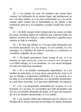 62. « Los dueños de casa, los hombres que tienen hijos
varones, los habitantes de un mismo lugar, que pertenezcan ya
sea a la clase militar, ya a la clase comerciante, ya a la servil,
cuando están citados por el demandante se les admite a dar
testimonio, pero no a un cualquiera, excepto cuando hay necesi-
dad.
63. « Se debe escoger como testigos para las causas en todas
las clases, hombres dignos de confianza que conozcan todos sus
deberes, exentos de avaricia, y debe rechazarse a aquellos cuyo
carácter es todo lo contrario.
64. « No hay que admitir ni a los que están dominados por
un interés pecuniario, ni a los amigos, ni a los criados, ni a los
enemigos, ni a hombres de mala fe conocida, ni a enfermos, ni
a hombres culpables de un crimen.
65. « No puede presentarse como testigo al rey, ni a un
artesano de baja extracción, como un cocinero, ni a un actor ni
a un hábil teólogo, ni a un estudiante, ni a un asceta desligado
de todas las relaciones mundanas.
66. « Ni a un hombre enteramente dependiente, ni a un
hombre de mala fama, ni al que ejerce una profesión cruel, ni al
que se entrega a ocupaciones prohibidas, ni a un anciano, ni a
un niño, ni a un hombre solamente, ni a un hombre pertenecien-
te a una clase mezclada, ni al que tiene debilitados sus órganos;
67. « Ni a un desgraciado anonadado por su pena, ni a un
borracho, ni a un loco, ni a un hombre que sufre de hambre o de
sed, ni a un hombre abrumado de fatiga, ni al que está enamora-
do, ni a un hombre encolerizado, ni a un ladrón.
68. « Las mujeres deben dar testimonio por las mujeres; los
Dwidjas de la misma clase por los Dwidjas; los Sudras honrados
10 LEYES DE MANÚ
 
