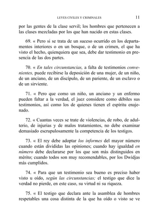 por las gentes de la clase servil; los hombres que pertenecen a
las clases mezcladas por los que han nacido en estas clases.
69. « Pero si se trata de un suceso ocurrido en los departa-
mentos interiores o en un bosque, o de un crimen, el que ha
visto el hecho, quienquiera que sea, debe dar testimonio en pre-
sencia de las dos partes.
70. « En tales circunstancias, a falta de testimonios conve-
nientes, puede recibirse la deposición de una mujer, de un niño,
de un anciano, de un discípulo, de un pariente, de un esclavo o
de un sirviente.
71. « Pero que como un niño, un anciano y un enfermo
pueden faltar a la verdad, el juez considere como débiles sus
testimonios, así como los de quienes tienen el espíritu enaje-
nado.
72. « Cuantas veces se trate de violencias, de robo, de adul-
terio, de injurias y de malos tratamientos, no debe examinar
demasiado escrupulosamente la competencia de los testigos.
73. « El rey debe adoptar los informes del mayor número
cuando están divididas las opiniones; cuando hay igualdad en
número debe declararse por los que son más distinguidos en
mérito; cuando todos son muy recomendables, por los Dwidjas
más cumplidos.
74. « Para que un testimonio sea bueno es preciso haber
visto u oído, según las circunstancias; el testigo que dice la
verdad no pierde, en este caso, su virtud ni su riqueza.
75. « El testigo que declara ante la asamblea de hombres
respetables una cosa distinta de la que ha oído o visto se ve
LEYES CIVILES Y CRIMINALES 11
 