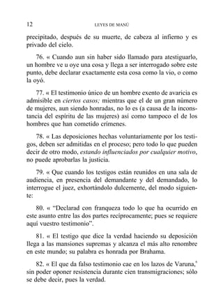 precipitado, después de su muerte, de cabeza al infierno y es
privado del cielo.
76. « Cuando aun sin haber sido llamado para atestiguarlo,
un hombre ve u oye una cosa y llega a ser interrogado sobre este
punto, debe declarar exactamente esta cosa como la vio, o como
la oyó.
77. « El testimonio único de un hombre exento de avaricia es
admisible en ciertos casos; mientras que el de un gran número
de mujeres, aun siendo honradas, no lo es (a causa de la incons-
tancia del espíritu de las mujeres) así como tampoco el de los
hombres que han cometido crímenes.
78. « Las deposiciones hechas voluntariamente por los testi-
gos, deben ser admitidas en el proceso; pero todo lo que pueden
decir de otro modo, estando influenciados por cualquier motivo,
no puede aprobarlas la justicia.
79. « Que cuando los testigos están reunidos en una sala de
audiencia, en presencia del demandante y del demandado, lo
interrogue el juez, exhortándolo dulcemente, del modo siguien-
te:
80. « “Declarad con franqueza todo lo que ha ocurrido en
este asunto entre las dos partes recíprocamente; pues se requiere
aquí vuestro testimonio”.
81. « El testigo que dice la verdad haciendo su deposición
llega a las mansiones supremas y alcanza el más alto renombre
en este mundo; su palabra es honrada por Brahama.
82. « El que da falso testimonio cae en los lazos de Varuna,6
sin poder oponer resistencia durante cien transmigraciones; sólo
se debe decir, pues la verdad.
12 LEYES DE MANÚ
 